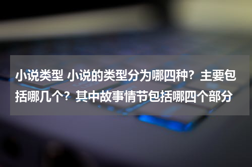 小说类型 小说的类型分为哪四种？主要包括哪几个？其中故事情节包括哪四个部分