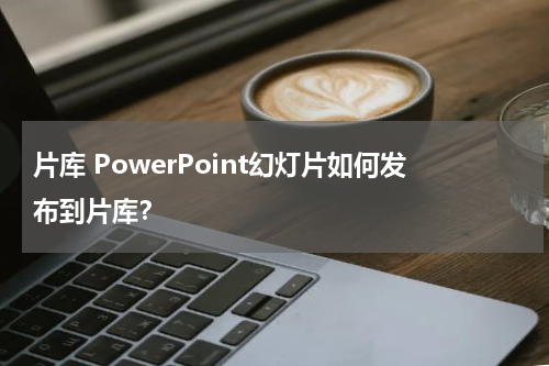 片库 PowerPoint幻灯片如何发布到片库？