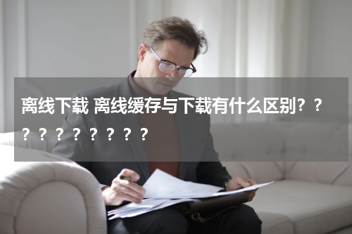 离线下载 离线缓存与下载有什么区别？？？？？？？？？？