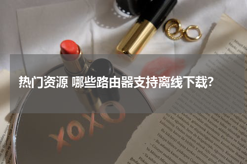 热门资源 哪些路由器支持离线下载？