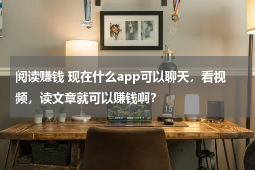 阅读赚钱 现在什么app可以聊天，看视频，读文章就可以赚钱啊？