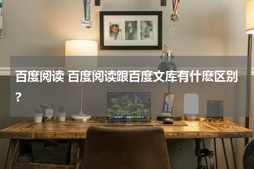 百度阅读 百度阅读跟百度文库有什麽区别?