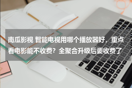 南瓜影视 智能电视用哪个播放器好，重点看电影能不收费？全聚合升级后要收费了