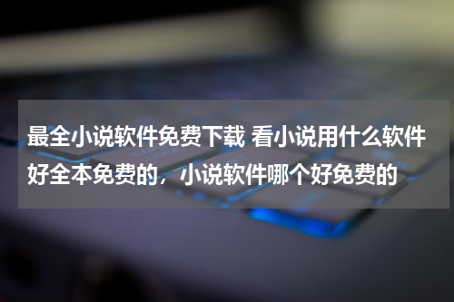 最全小说软件免费下载 看小说用什么软件好全本免费的，小说软件哪个好免费的