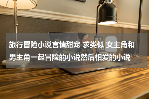 旅行冒险小说言情甜宠 求类似 女主角和男主角一起冒险的小说然后相爱的小说