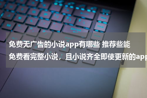 免费无广告的小说app有哪些 推荐些能免费看完整小说，且小说齐全即使更新的app，不要有大量广告的，万分感激