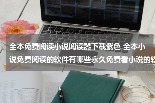 全本免费阅读小说阅读器下载紫色 全本小说免费阅读的软件有哪些永久免费看小说的软件