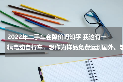 2022年二手车会降价吗知乎 我这有一辆电动自行车，想作为样品免费运到国外。想问一下这样报关需要什么材料和手续。
