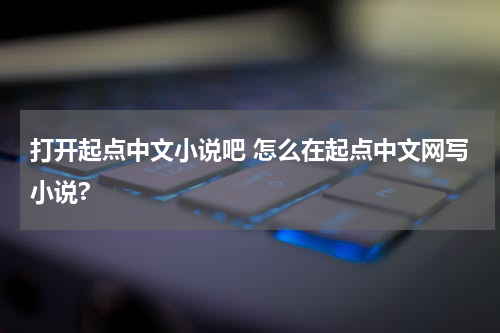 打开起点中文小说吧 怎么在起点中文网写小说?