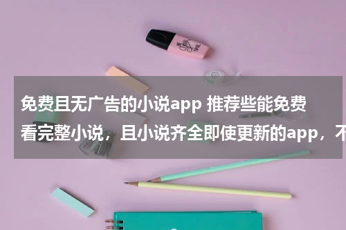免费且无广告的小说app 推荐些能免费看完整小说，且小说齐全即使更新的app，不要有大量广告的，万分感激