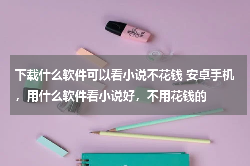 下载什么软件可以看小说不花钱 安卓手机，用什么软件看小说好，不用花钱的