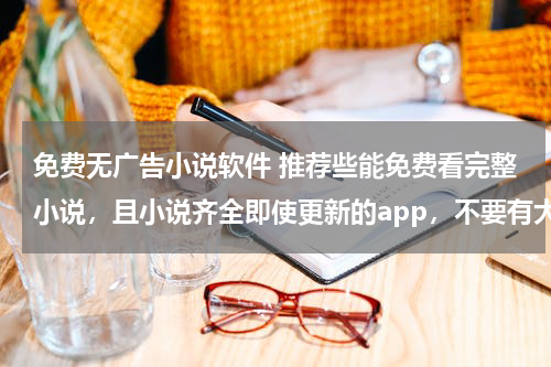 免费无广告小说软件 推荐些能免费看完整小说，且小说齐全即使更新的app，不要有大量广告的，万分感激