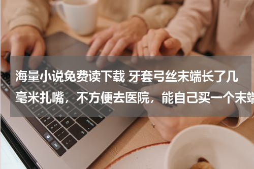 海量小说免费读下载 牙套弓丝末端长了几毫米扎嘴，不方便去医院，能自己买一个末端切断钳自己剪吗，一般都多少钱呢？