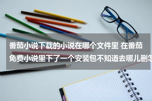 番茄小说下载的小说在哪个文件里 在番茄免费小说里下了一个安装包不知道去哪儿删怎么办？
