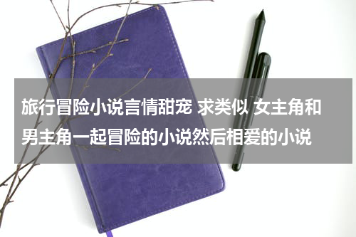 旅行冒险小说言情甜宠 求类似 女主角和男主角一起冒险的小说然后相爱的小说