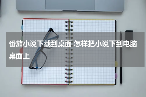番茄小说下载到桌面 怎样把小说下到电脑桌面上