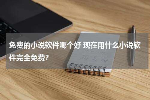 免费的小说软件哪个好 现在用什么小说软件完全免费？