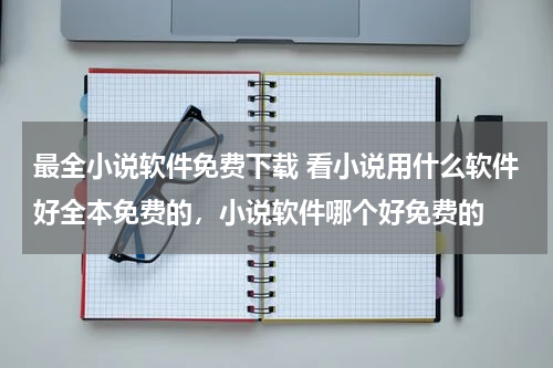 最全小说软件免费下载 看小说用什么软件好全本免费的，小说软件哪个好免费的