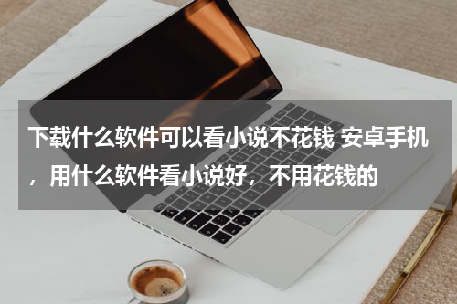下载什么软件可以看小说不花钱 安卓手机，用什么软件看小说好，不用花钱的