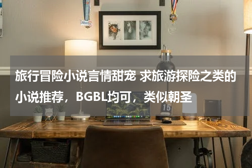 旅行冒险小说言情甜宠 求旅游探险之类的小说推荐，BGBL均可，类似朝圣