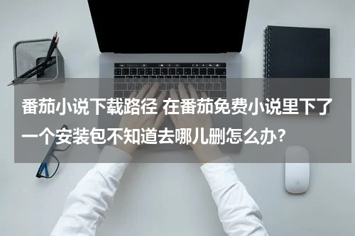 番茄小说下载路径 在番茄免费小说里下了一个安装包不知道去哪儿删怎么办？