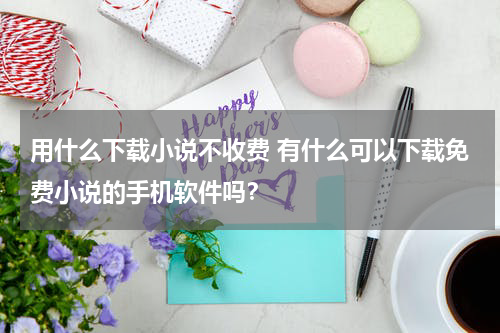 用什么下载小说不收费 有什么可以下载免费小说的手机软件吗？