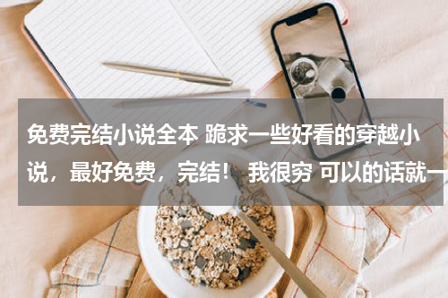 免费完结小说全本 跪求一些好看的穿越小说，最好免费，完结！ 我很穷 可以的话就一点简介吧，没有也可以