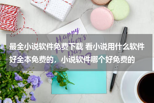 最全小说软件免费下载 看小说用什么软件好全本免费的，小说软件哪个好免费的