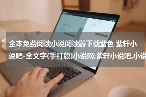全本免费阅读小说阅读器下载紫色 紫轩小说吧-全文字(手打版)小说网;紫轩小说吧,小说免费在线阅读,TXT小说下载,全文字(手打版)小说网