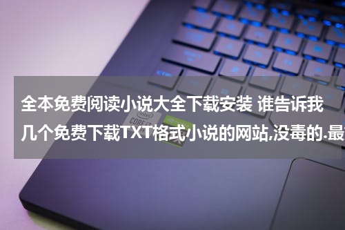全本免费阅读小说大全下载安装 谁告诉我几个免费下载TXT格式小说的网站,没毒的.最好是能下全本的那种