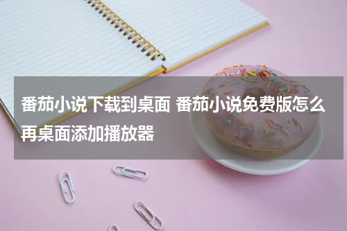 番茄小说下载到桌面 番茄小说免费版怎么再桌面添加播放器