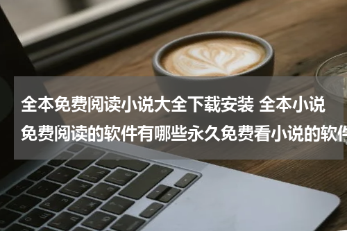 全本免费阅读小说大全下载安装 全本小说免费阅读的软件有哪些永久免费看小说的软件