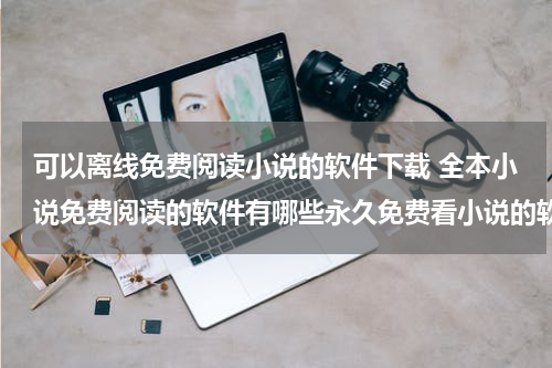 可以离线免费阅读小说的软件下载 全本小说免费阅读的软件有哪些永久免费看小说的软件