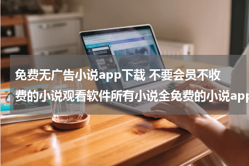 免费无广告小说app下载 不要会员不收费的小说观看软件所有小说全免费的小说app
