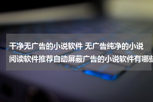 干净无广告的小说软件 无广告纯净的小说阅读软件推荐自动屏蔽广告的小说软件有哪些