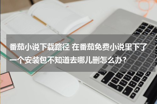 番茄小说下载路径 在番茄免费小说里下了一个安装包不知道去哪儿删怎么办？
