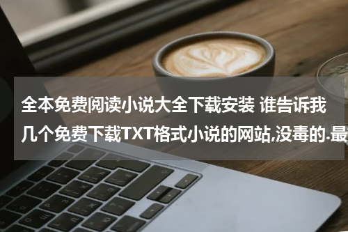 全本免费阅读小说大全下载安装 谁告诉我几个免费下载TXT格式小说的网站,没毒的.最好是能下全本的那种