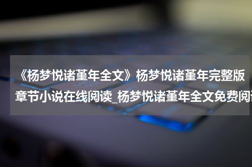 《杨梦悦诸堇年全文》杨梦悦诸堇年完整版章节小说在线阅读_杨梦悦诸堇年全文免费阅读全文
