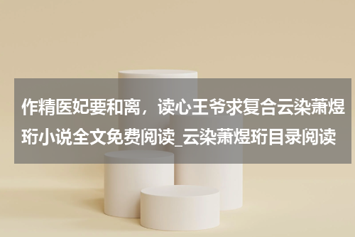 作精医妃要和离，读心王爷求复合云染萧煜珩小说全文免费阅读_云染萧煜珩目录阅读