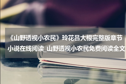 《山野透视小农民》玲花吕大根完整版章节小说在线阅读_山野透视小农民免费阅读全文