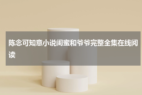 陈念可知意小说闺蜜和爷爷完整全集在线阅读
