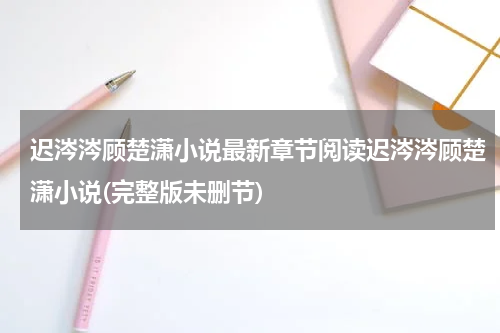 迟涔涔顾楚潇小说最新章节阅读迟涔涔顾楚潇小说(完整版未删节)