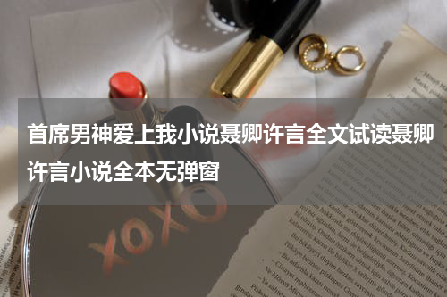 首席男神爱上我小说聂卿许言全文试读聂卿许言小说全本无弹窗