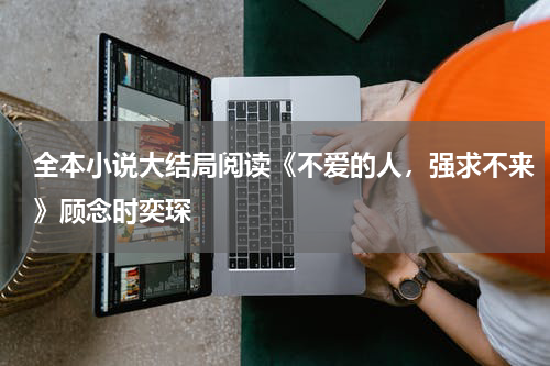 全本小说大结局阅读《不爱的人，强求不来》顾念时奕琛