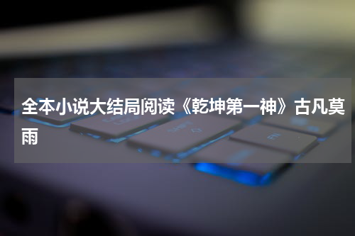 全本小说大结局阅读《乾坤第一神》古凡莫雨