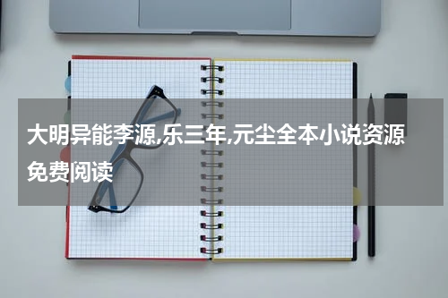 大明异能李源,乐三年,元尘全本小说资源免费阅读