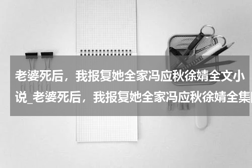 老婆死后，我报复她全家冯应秋徐婧全文小说_老婆死后，我报复她全家冯应秋徐婧全集阅读