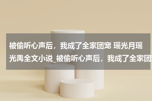 被偷听心声后，我成了全家团宠 瑶光月瑶光禹全文小说_被偷听心声后，我成了全家团宠 瑶光月瑶光禹全集阅读