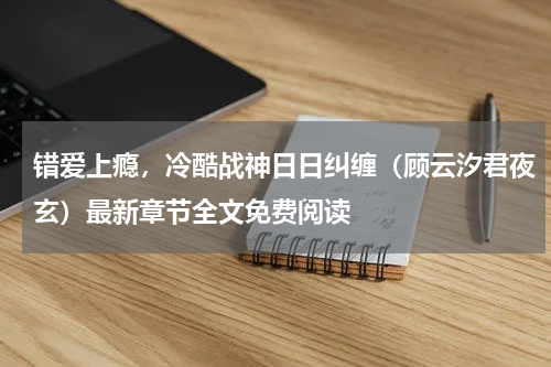 错爱上瘾，冷酷战神日日纠缠（顾云汐君夜玄）最新章节全文免费阅读