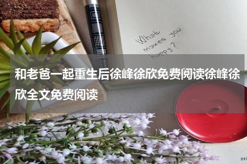 和老爸一起重生后徐峰徐欣免费阅读徐峰徐欣全文免费阅读